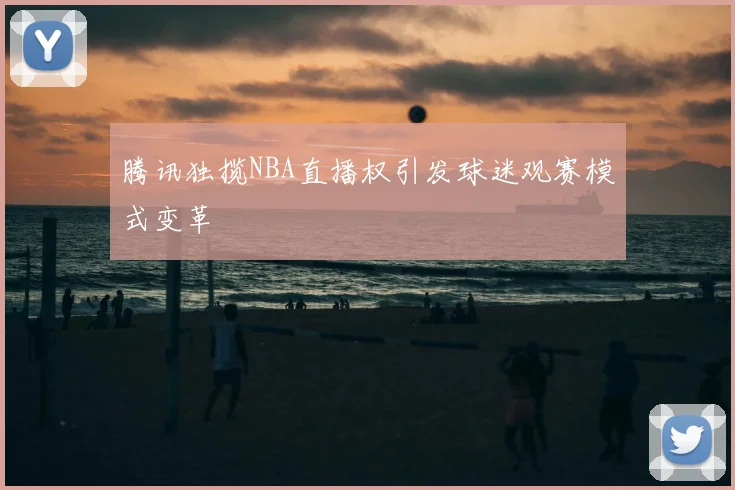 腾讯独揽NBA直播权引发球迷观赛模式变革