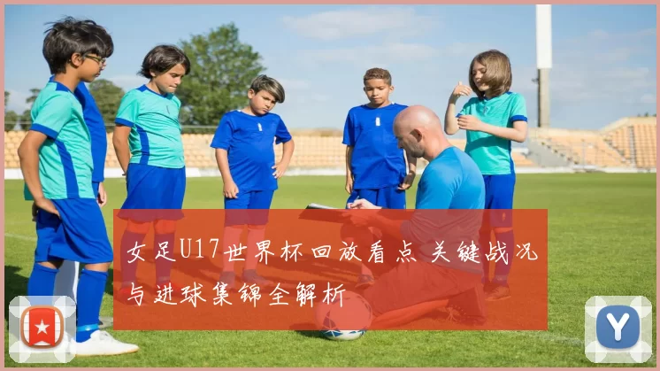 女足U17世界杯回放看点 关键战况与进球集锦全解析