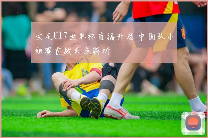 女足U17世界杯直播开启 中国队小组赛首战看点解析