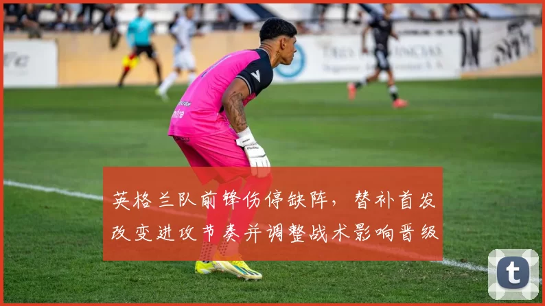英格兰队前锋伤停缺阵，替补首发改变进攻节奏并调整战术影响晋级前景