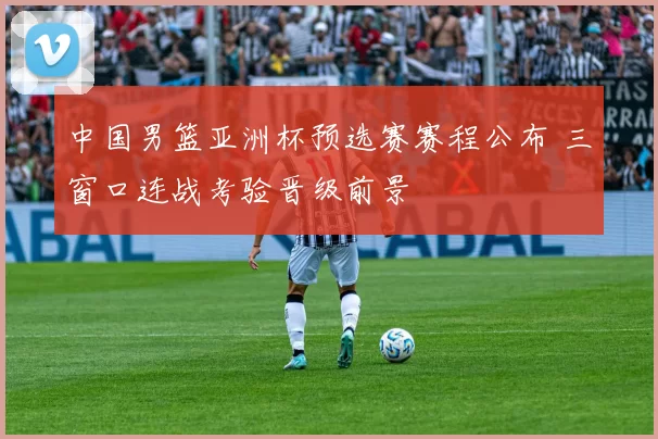 中国男篮亚洲杯预选赛赛程公布 三窗口连战考验晋级前景