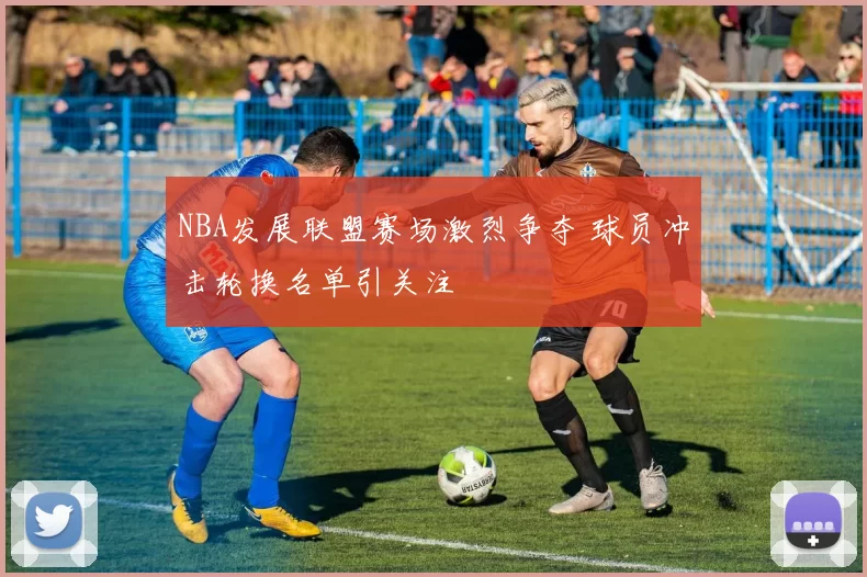 NBA发展联盟赛场激烈争夺 球员冲击轮换名单引关注