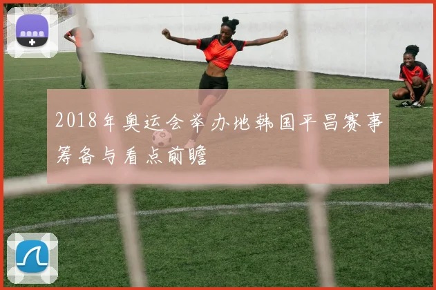 2018年奥运会举办地韩国平昌赛事筹备与看点前瞻