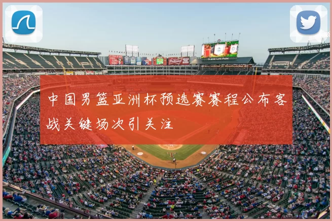 中国男篮亚洲杯预选赛赛程公布客战关键场次引关注
