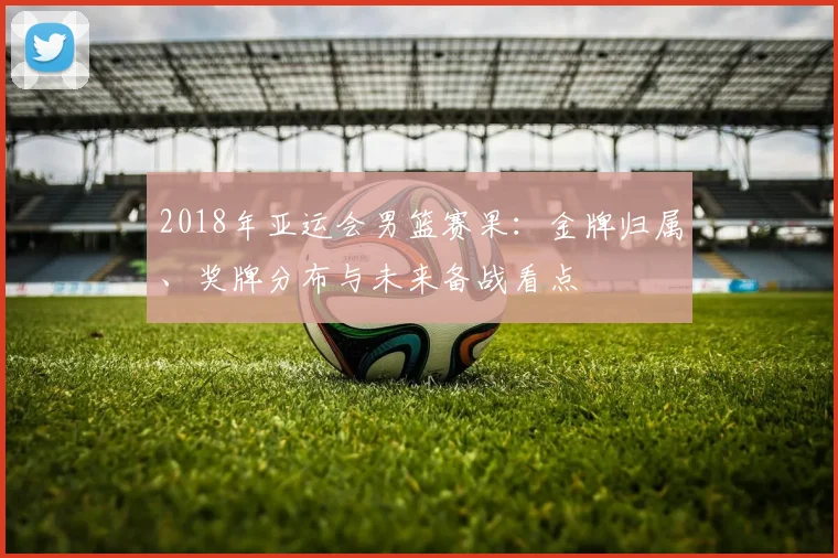 2018年亚运会男篮赛果：金牌归属、奖牌分布与未来备战看点