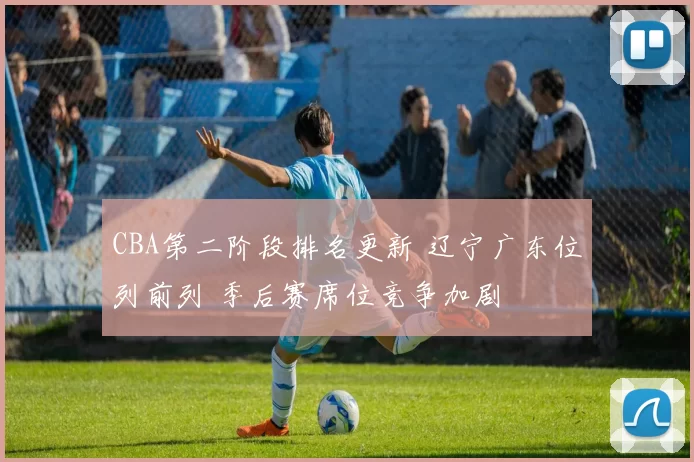 CBA第二阶段排名更新 辽宁广东位列前列 季后赛席位竞争加剧
