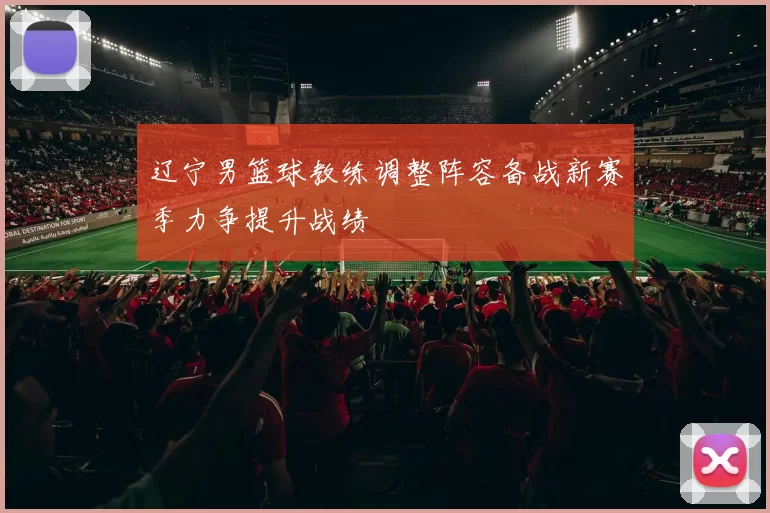 辽宁男篮球教练调整阵容备战新赛季力争提升战绩