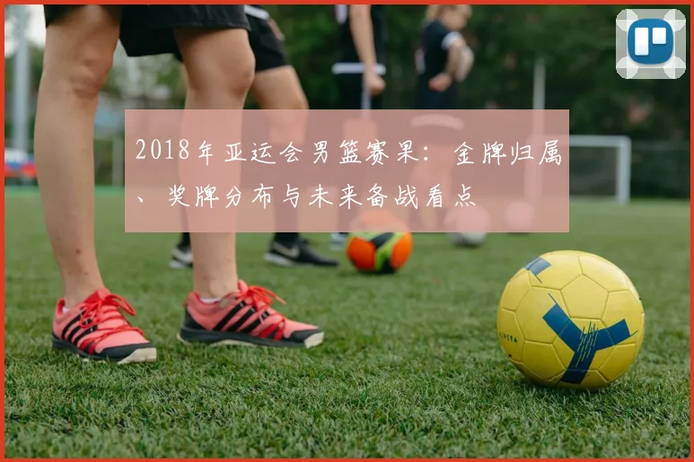 2018年亚运会男篮赛果：金牌归属、奖牌分布与未来备战看点