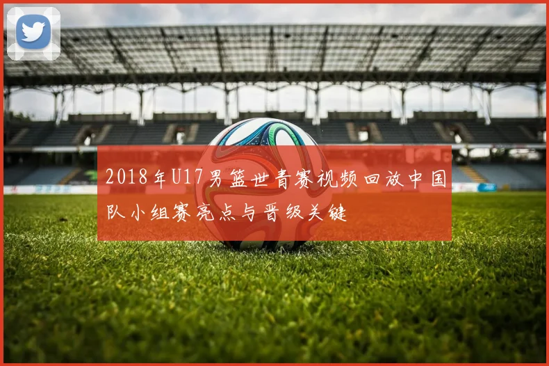 2018年U17男篮世青赛视频回放中国队小组赛亮点与晋级关键