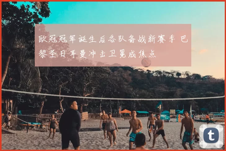 欧冠冠军诞生后各队备战新赛季 巴黎圣日耳曼冲击卫冕成焦点