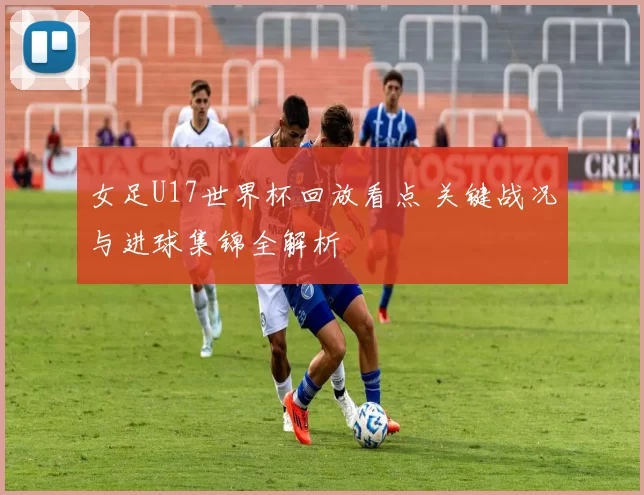 女足U17世界杯回放看点 关键战况与进球集锦全解析