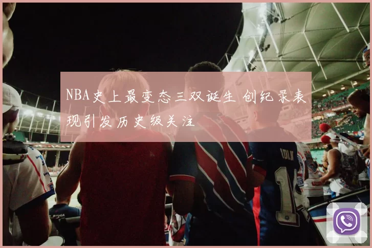 NBA史上最变态三双诞生 创纪录表现引发历史级关注