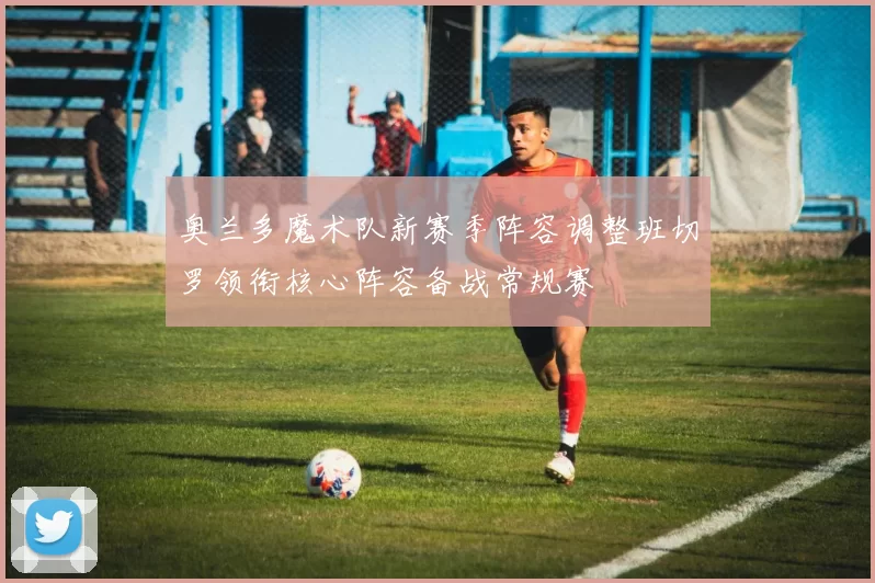 奥兰多魔术队新赛季阵容调整班切罗领衔核心阵容备战常规赛