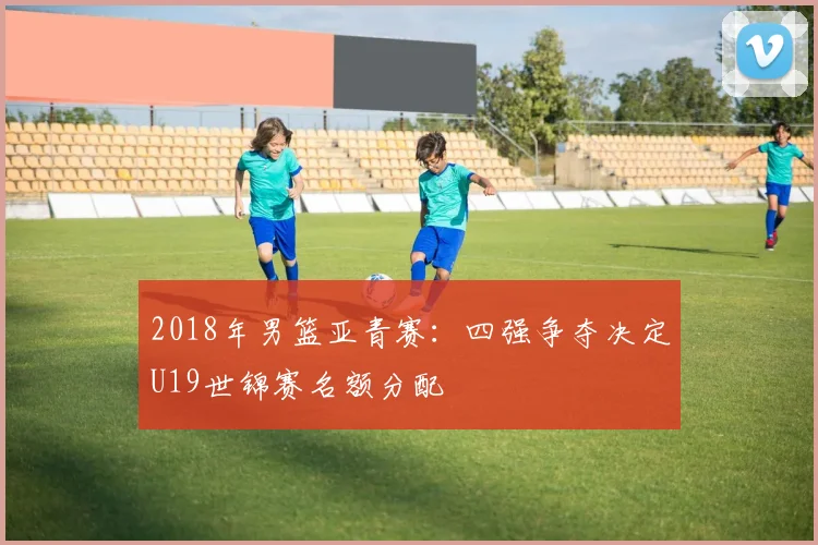 2018年男篮亚青赛：四强争夺决定U19世锦赛名额分配