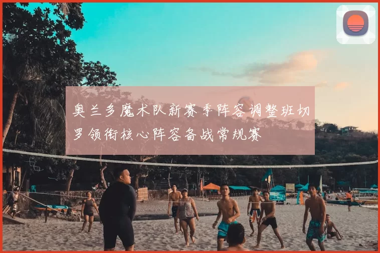 奥兰多魔术队新赛季阵容调整班切罗领衔核心阵容备战常规赛