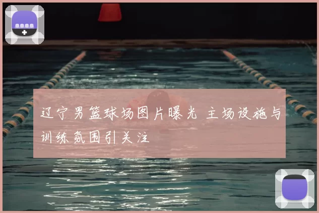 辽宁男篮球场图片曝光 主场设施与训练氛围引关注