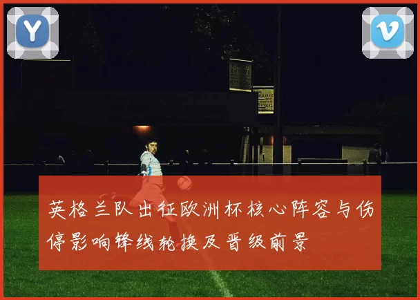 英格兰队出征欧洲杯核心阵容与伤停影响锋线轮换及晋级前景