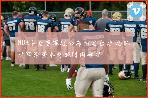 NBA季后赛赛程公布排名出炉 各队对阵形势和晋级时间确定